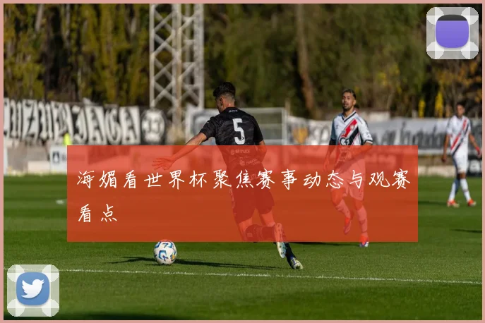 海媚看世界杯聚焦赛事动态与观赛看点