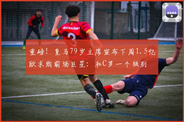 重磅！皇马79岁主席宣布下周1.5亿欧求购前场巨星：和C罗一个级别