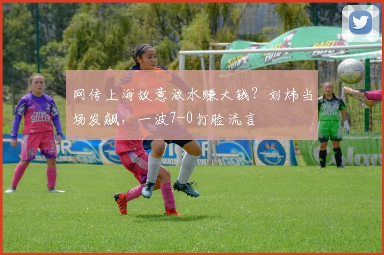 网传上海故意放水赚大钱？刘炜当场发飙，一波7-0打脸流言